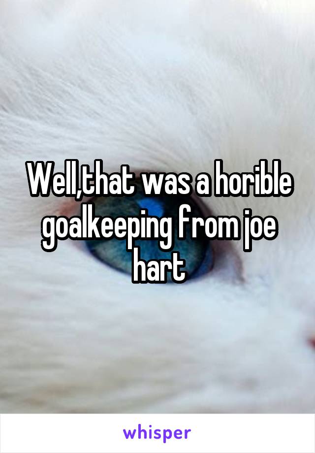 Well,that was a horible goalkeeping from joe hart