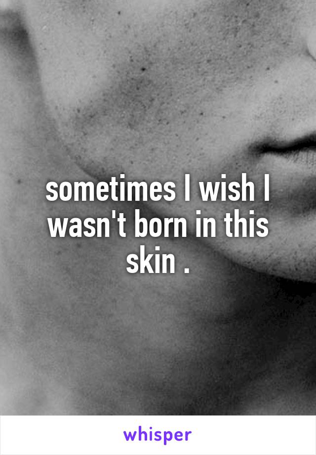 sometimes I wish I wasn't born in this skin .