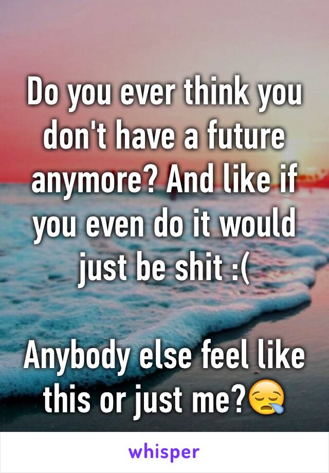 Do you ever think you don't have a future anymore? And like if you even do it would just be shit :( 

Anybody else feel like this or just me?😪