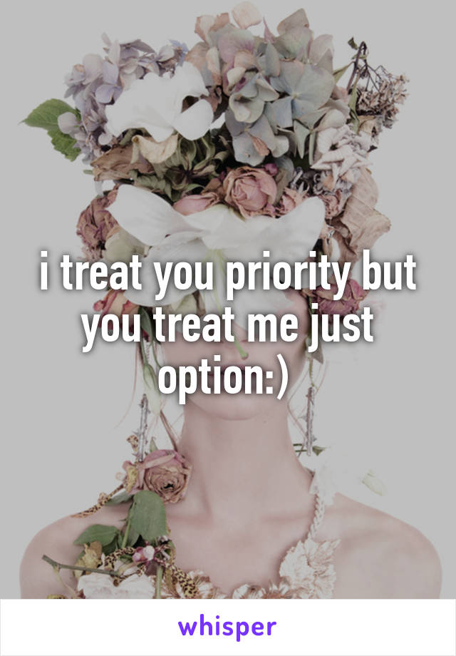 i treat you priority but you treat me just option:) 