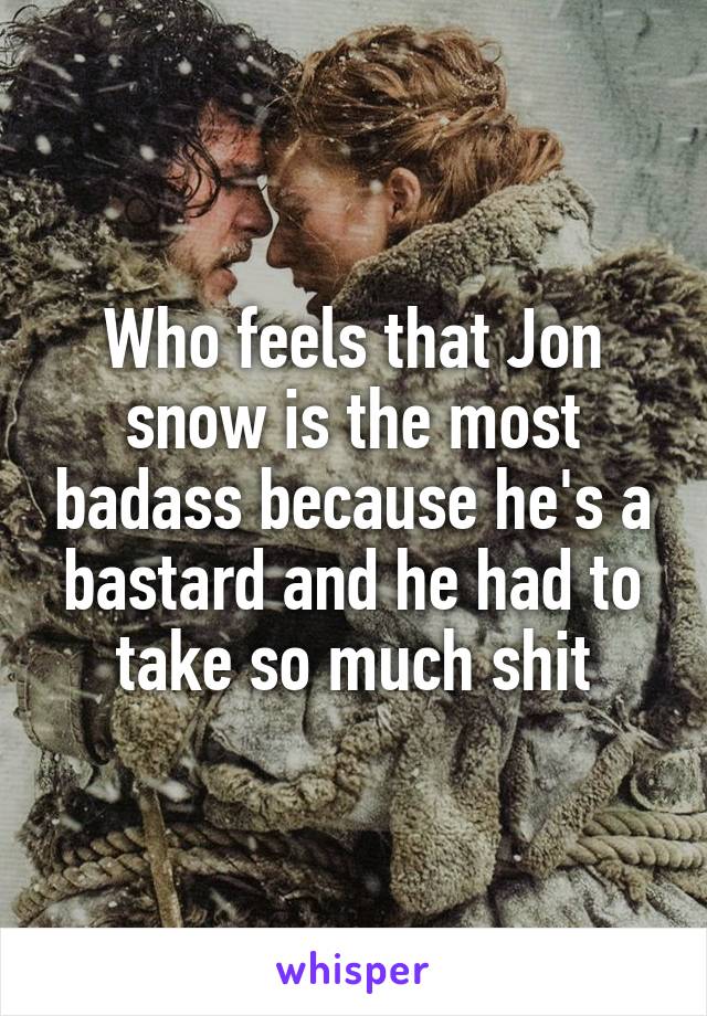 Who feels that Jon snow is the most badass because he's a bastard and he had to take so much shit