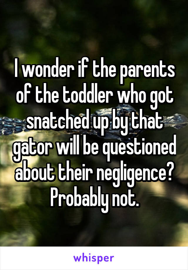 I wonder if the parents of the toddler who got snatched up by that gator will be questioned about their negligence? Probably not.