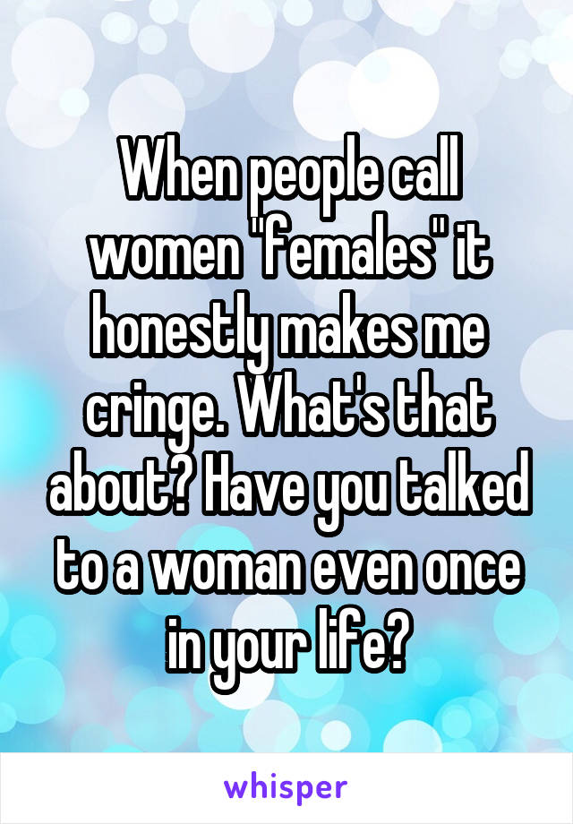 When people call women "females" it honestly makes me cringe. What's that about? Have you talked to a woman even once in your life?