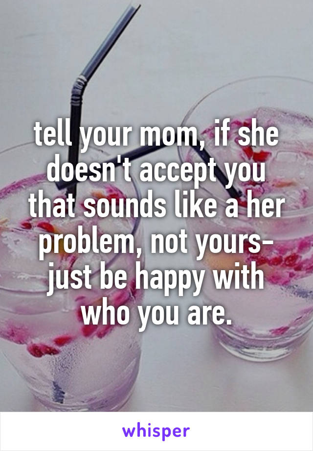 tell your mom, if she doesn't accept you that sounds like a her problem, not yours- just be happy with who you are.