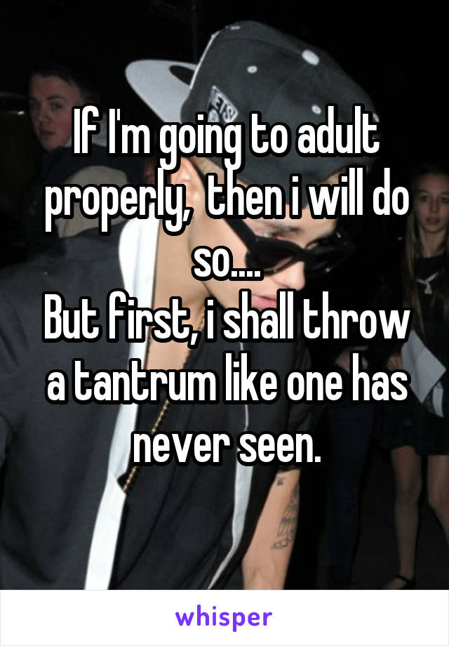 If I'm going to adult properly,  then i will do so....
But first, i shall throw a tantrum like one has never seen.
