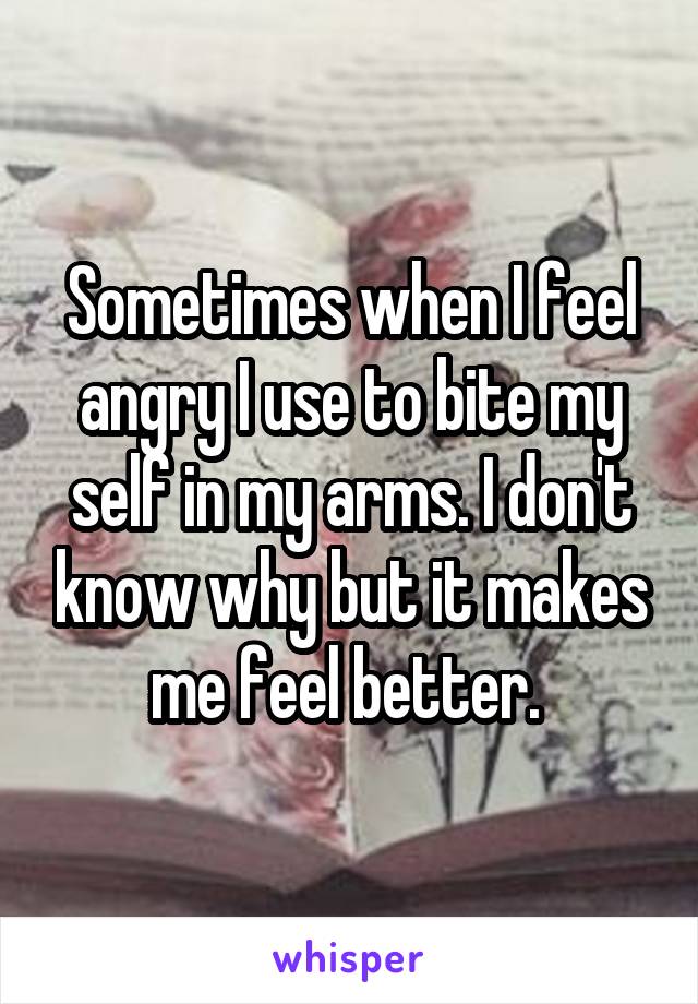 Sometimes when I feel angry I use to bite my self in my arms. I don't know why but it makes me feel better. 