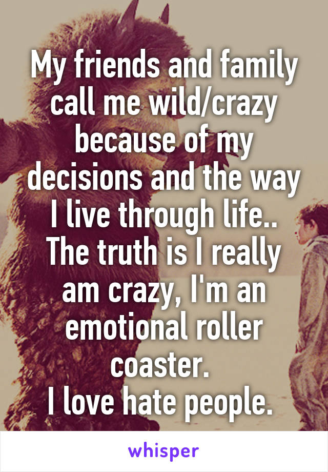 My friends and family call me wild/crazy because of my decisions and the way I live through life..
The truth is I really am crazy, I'm an emotional roller coaster. 
I love hate people. 