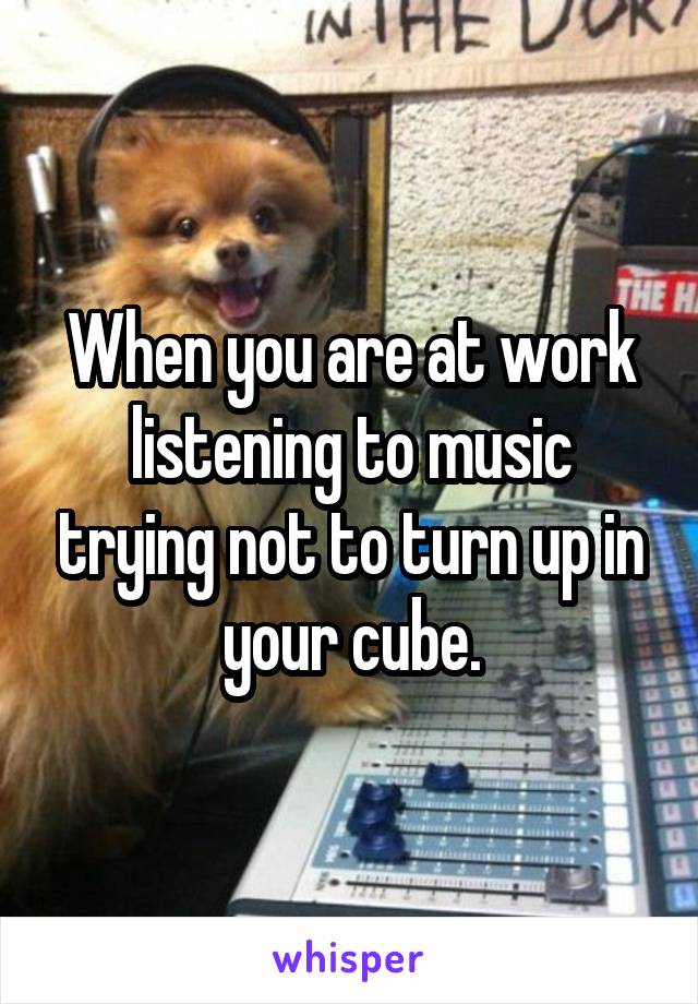 When you are at work listening to music trying not to turn up in your cube.