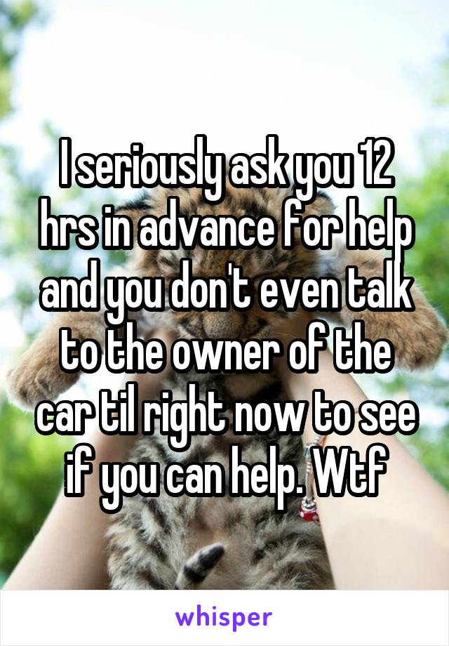 I seriously ask you 12 hrs in advance for help and you don't even talk to the owner of the car til right now to see if you can help. Wtf