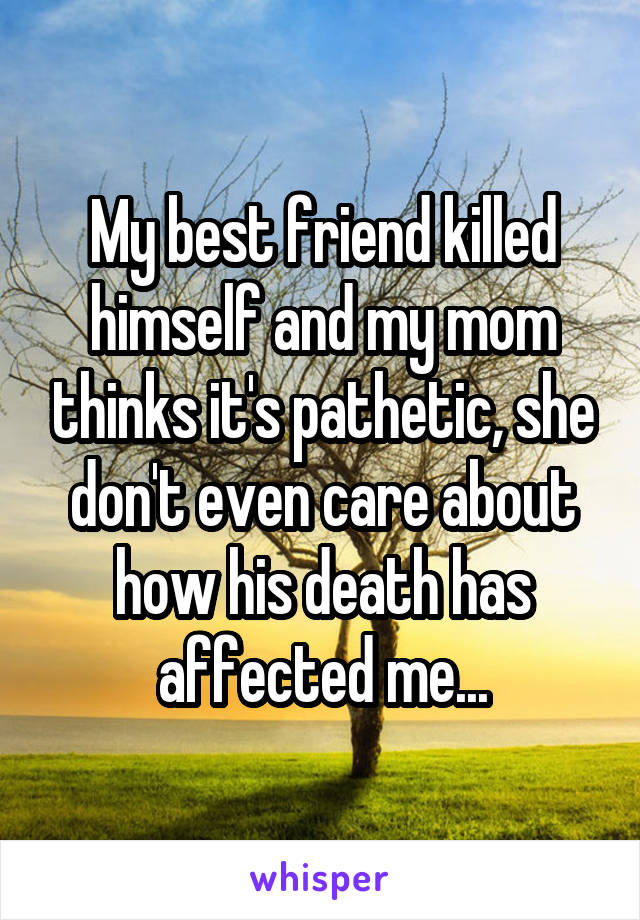 My best friend killed himself and my mom thinks it's pathetic, she don't even care about how his death has affected me...