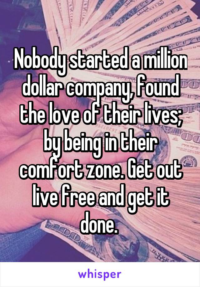 Nobody started a million dollar company, found the love of their lives; by being in their comfort zone. Get out live free and get it done. 