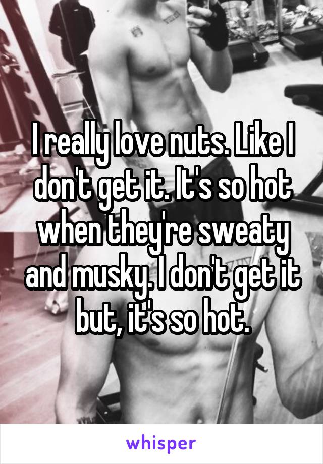 I really love nuts. Like I don't get it. It's so hot when they're sweaty and musky. I don't get it but, it's so hot.