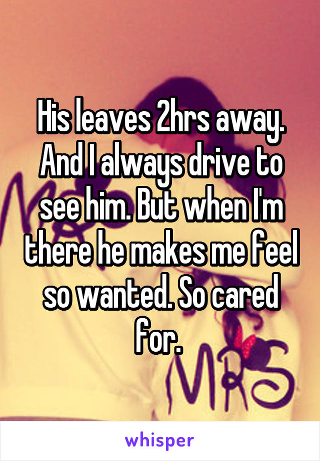 His leaves 2hrs away. And I always drive to see him. But when I'm there he makes me feel so wanted. So cared for. 