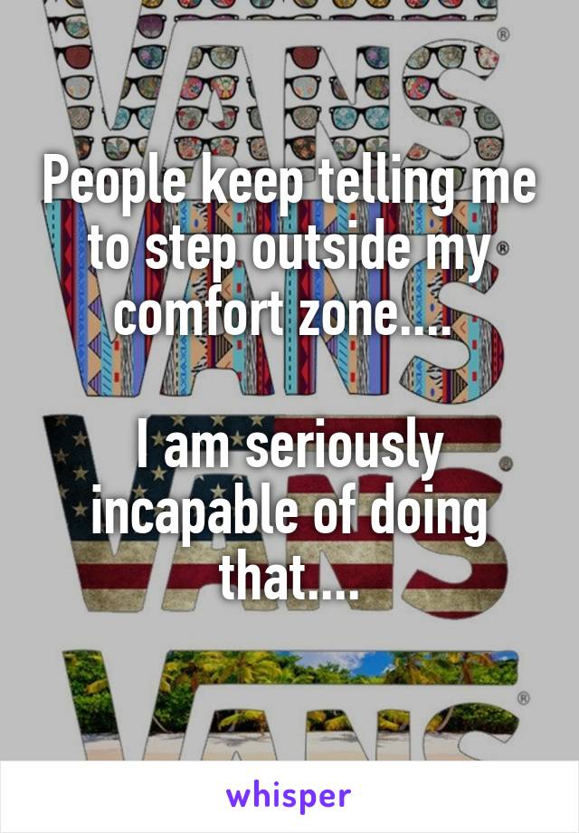 People keep telling me to step outside my comfort zone.... 

I am seriously incapable of doing that....
