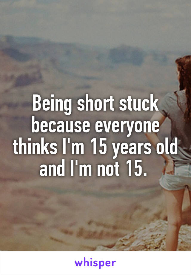 Being short stuck because everyone thinks I'm 15 years old and I'm not 15. 