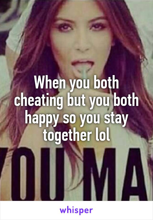 When you both cheating but you both happy so you stay together lol