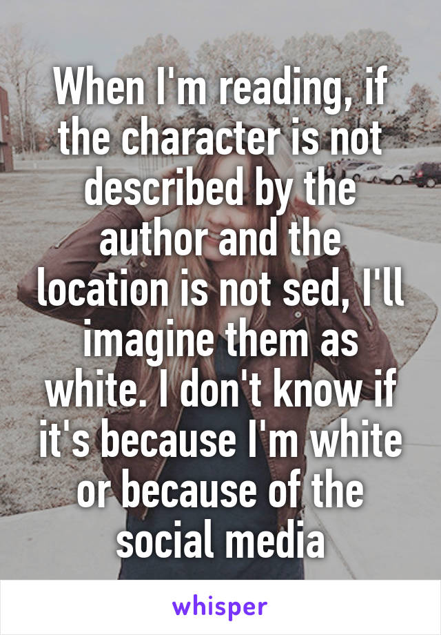 When I'm reading, if the character is not described by the author and the location is not sed, I'll imagine them as white. I don't know if it's because I'm white or because of the social media