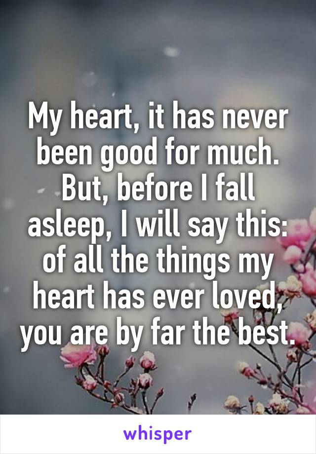 My heart, it has never been good for much. But, before I fall asleep, I will say this: of all the things my heart has ever loved, you are by far the best.