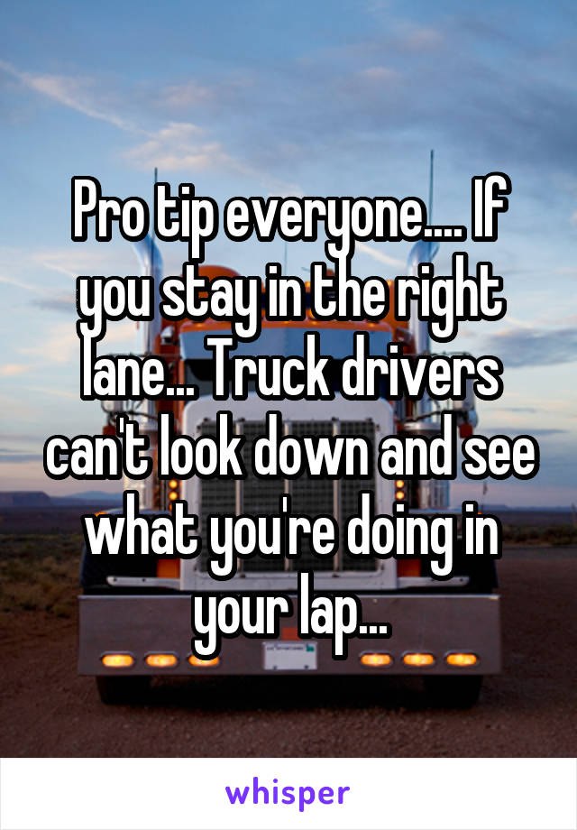 Pro tip everyone.... If you stay in the right lane... Truck drivers can't look down and see what you're doing in your lap...