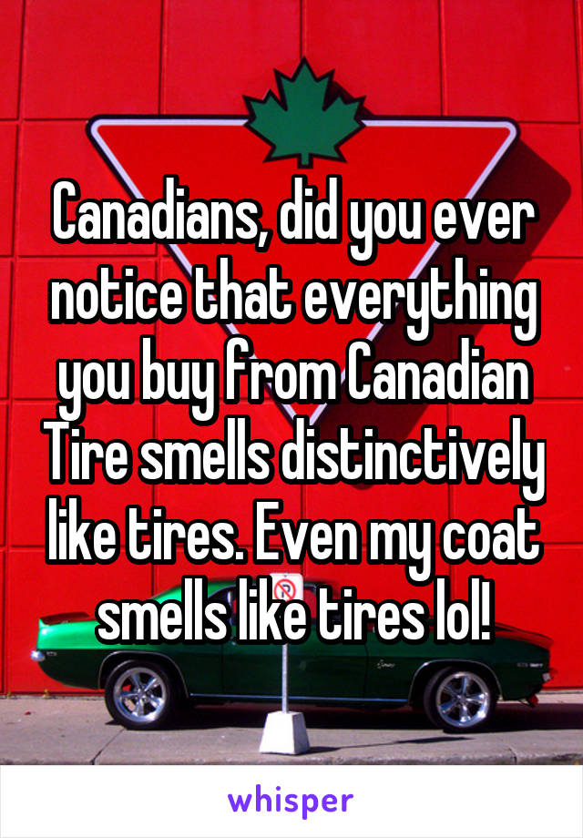 Canadians, did you ever notice that everything you buy from Canadian Tire smells distinctively like tires. Even my coat smells like tires lol!