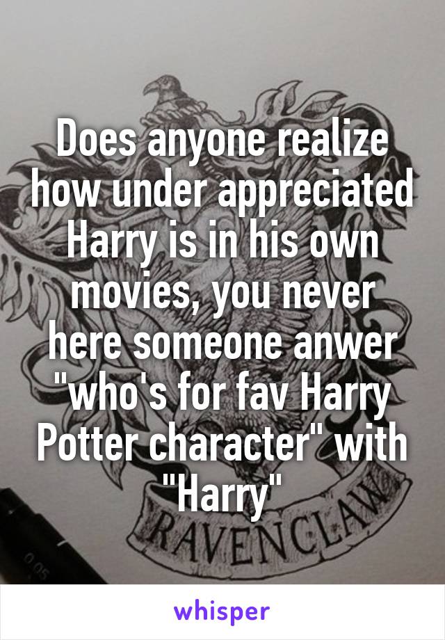 Does anyone realize how under appreciated Harry is in his own movies, you never here someone anwer "who's for fav Harry Potter character" with "Harry"