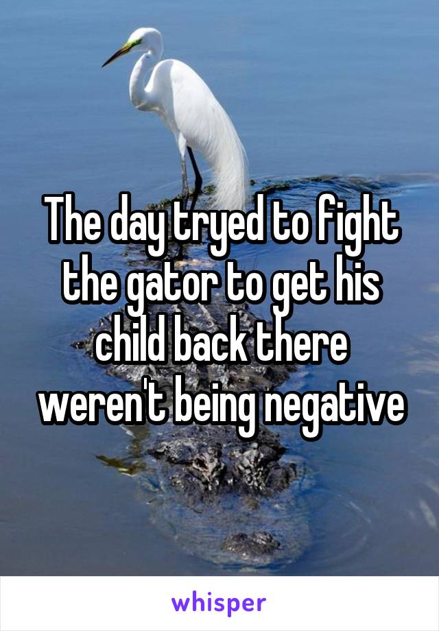 The day tryed to fight the gator to get his child back there weren't being negative