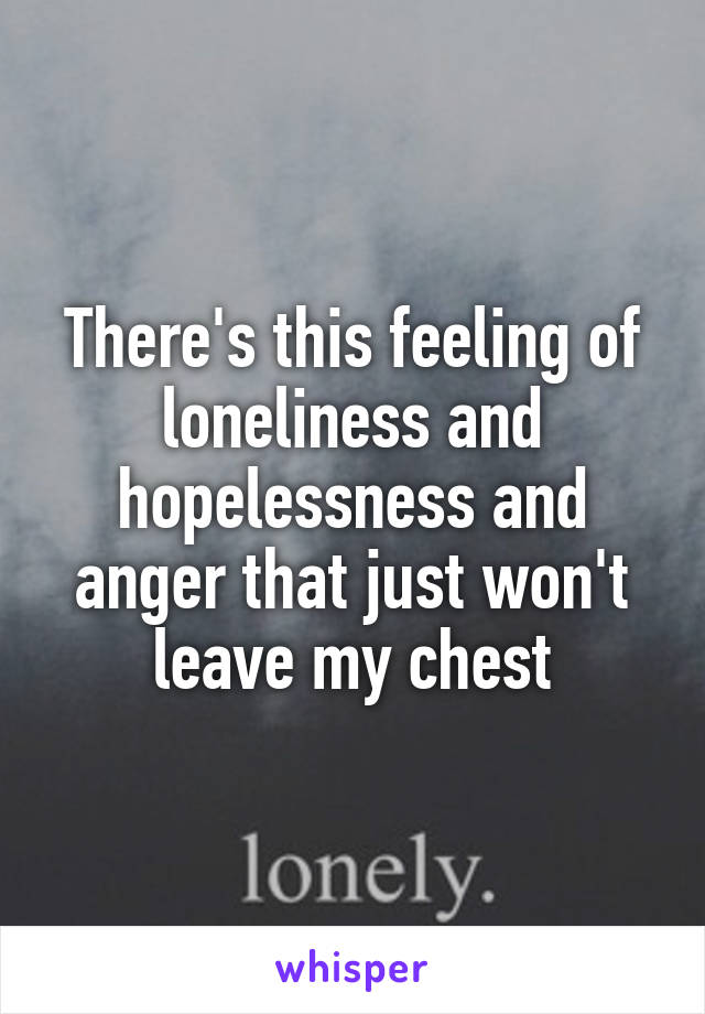 There's this feeling of loneliness and hopelessness and anger that just won't leave my chest