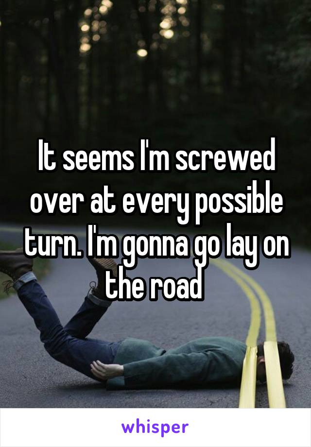 It seems I'm screwed over at every possible turn. I'm gonna go lay on the road 