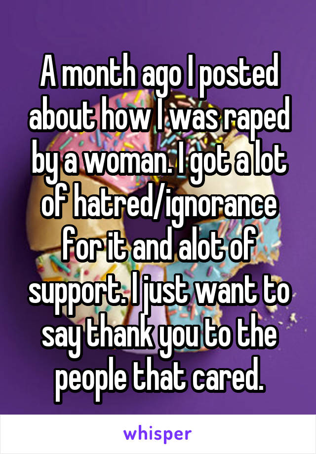 A month ago I posted about how I was raped by a woman. I got a lot of hatred/ignorance for it and alot of support. I just want to say thank you to the people that cared.