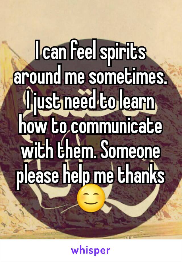 I can feel spirits around me sometimes. I just need to learn how to communicate with them. Someone please help me thanks 😊