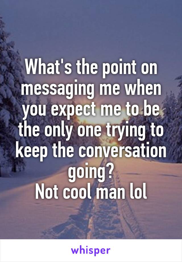 What's the point on messaging me when you expect me to be the only one trying to keep the conversation going?
Not cool man lol