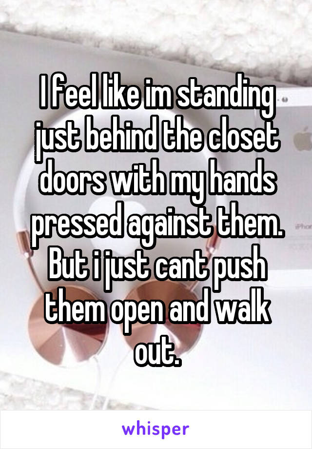 I feel like im standing just behind the closet doors with my hands pressed against them. But i just cant push them open and walk out.