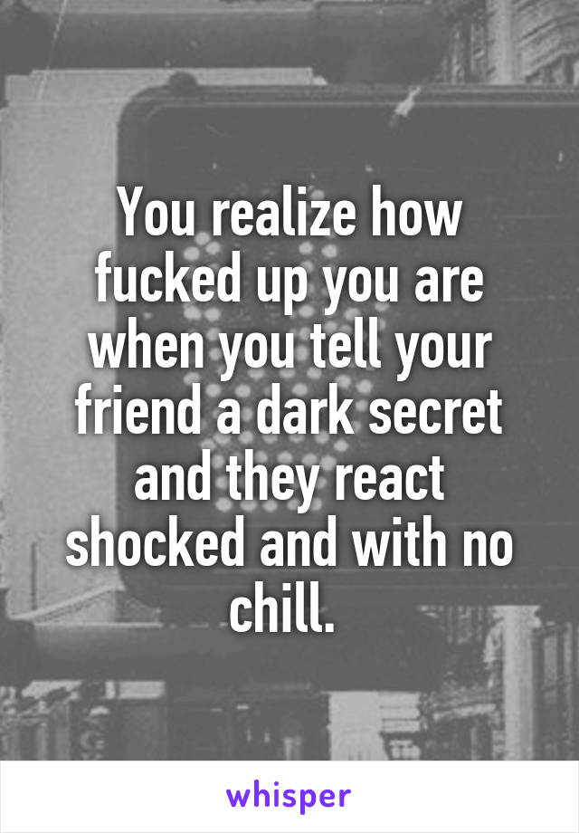 You realize how fucked up you are when you tell your friend a dark secret and they react shocked and with no chill. 