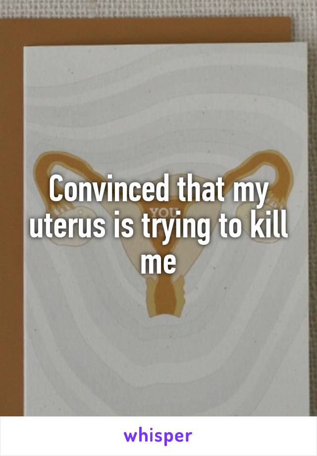 Convinced that my uterus is trying to kill me