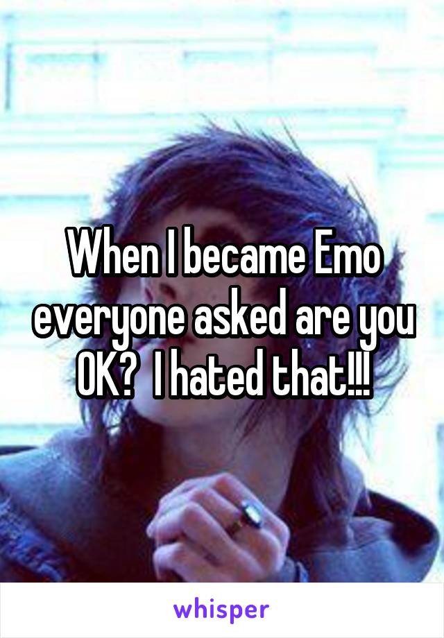 When I became Emo everyone asked are you OK?  I hated that!!!