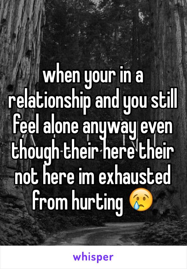 when your in a relationship and you still feel alone anyway even though their here their not here im exhausted from hurting 😢