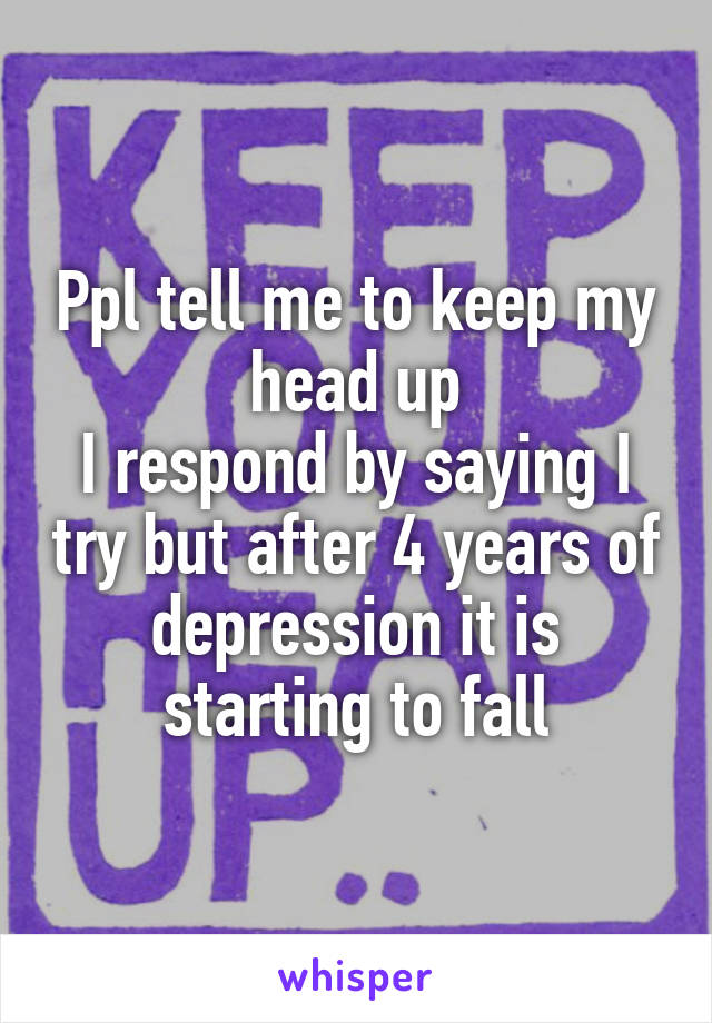 Ppl tell me to keep my head up
I respond by saying I try but after 4 years of depression it is starting to fall