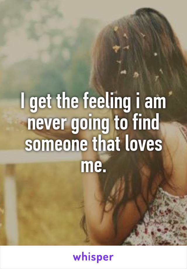 I get the feeling i am never going to find someone that loves me.