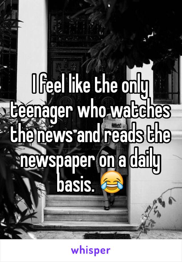 I feel like the only teenager who watches the news and reads the newspaper on a daily basis. 😂