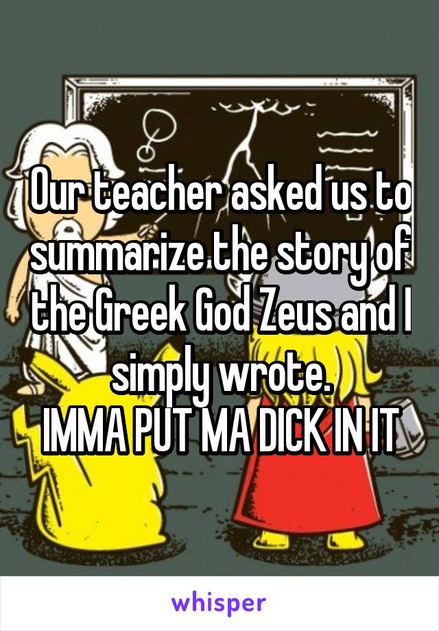 Our teacher asked us to summarize the story of the Greek God Zeus and I simply wrote.
IMMA PUT MA DICK IN IT