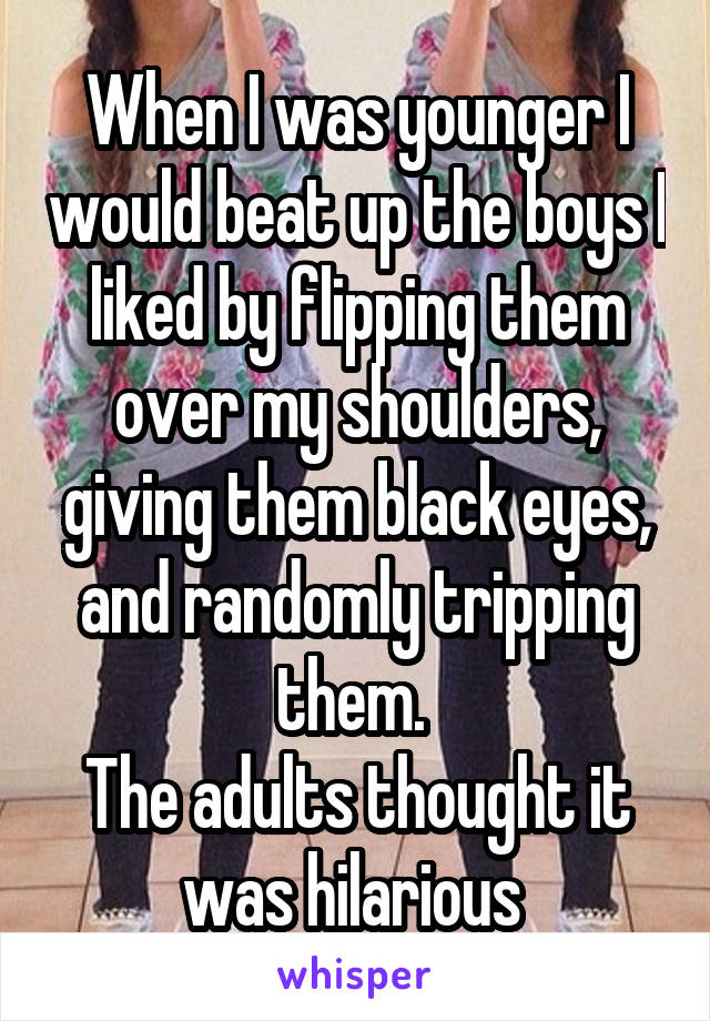 When I was younger I would beat up the boys I liked by flipping them over my shoulders, giving them black eyes, and randomly tripping them. 
The adults thought it was hilarious 