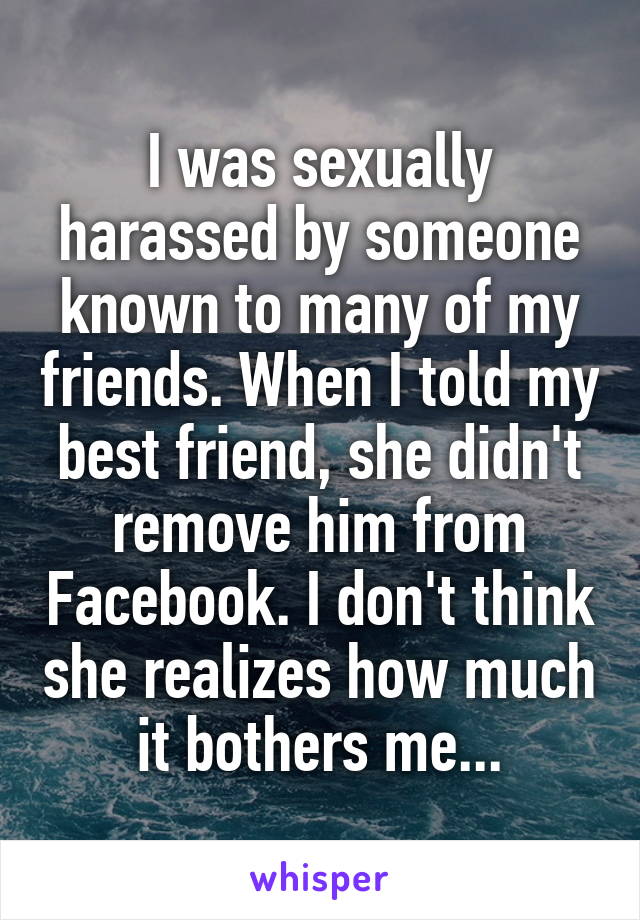 I was sexually harassed by someone known to many of my friends. When I told my best friend, she didn't remove him from Facebook. I don't think she realizes how much it bothers me...