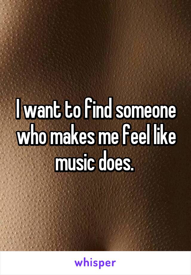 I want to find someone who makes me feel like music does. 