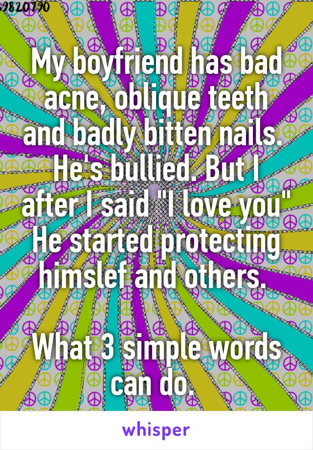 My boyfriend has bad acne, oblique teeth and badly bitten nails. 
He's bullied. But I after I said "I love you" He started protecting himslef and others. 

What 3 simple words can do. 