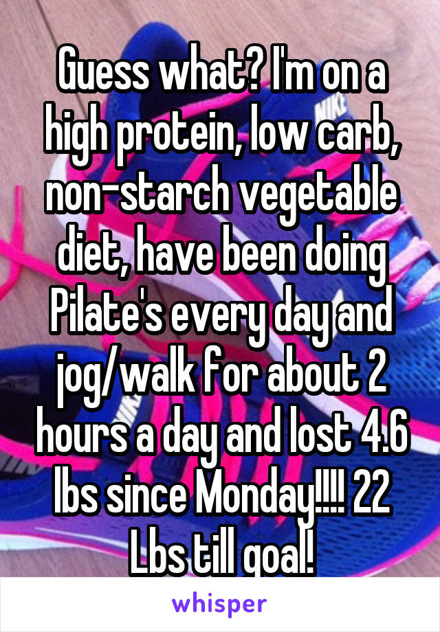 Guess what? I'm on a high protein, low carb, non-starch vegetable diet, have been doing Pilate's every day and jog/walk for about 2 hours a day and lost 4.6 lbs since Monday!!!! 22 Lbs till goal!