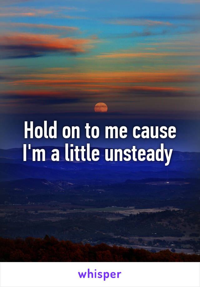 Hold on to me cause I'm a little unsteady 