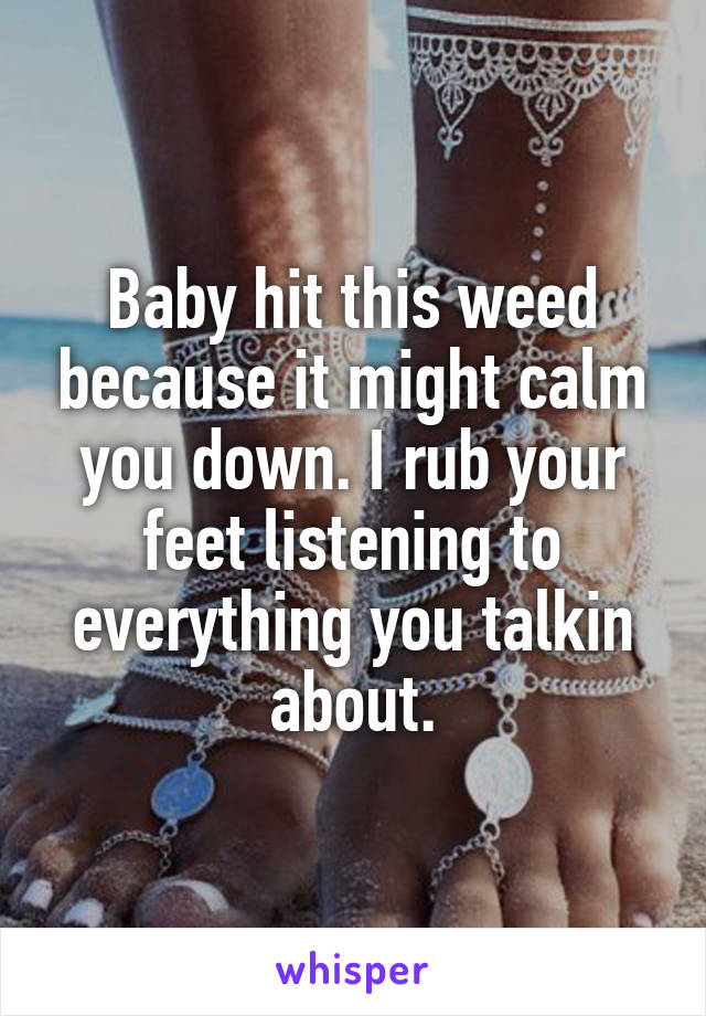 Baby hit this weed because it might calm you down. I rub your feet listening to everything you talkin about.