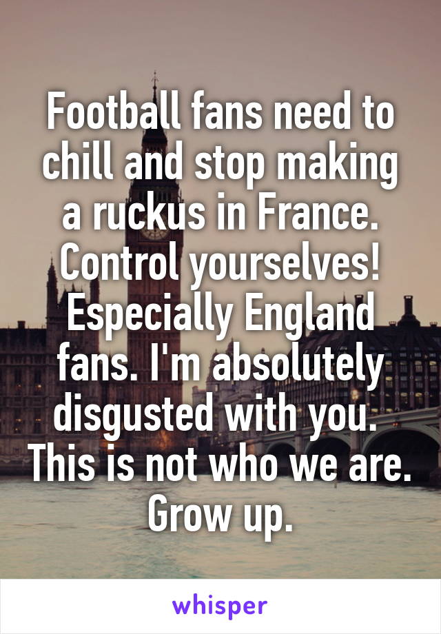 Football fans need to chill and stop making a ruckus in France. Control yourselves!
Especially England fans. I'm absolutely disgusted with you.  This is not who we are. Grow up.