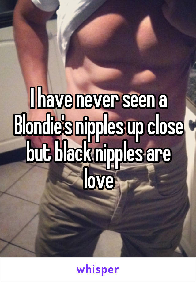 I have never seen a Blondie's nipples up close but black nipples are love