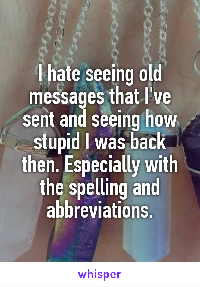 I hate seeing old messages that I've sent and seeing how stupid I was back then. Especially with the spelling and abbreviations.